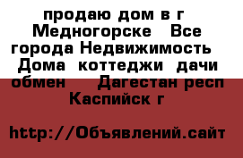 продаю дом в г. Медногорске - Все города Недвижимость » Дома, коттеджи, дачи обмен   . Дагестан респ.,Каспийск г.